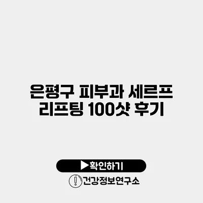 은평구 피부과 세르프 리프팅 100샷 후기